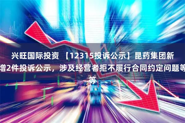 兴旺国际投资 【12315投诉公示】昆药集团新增2件投诉公示，涉及经营者拒不履行合同约定问题等