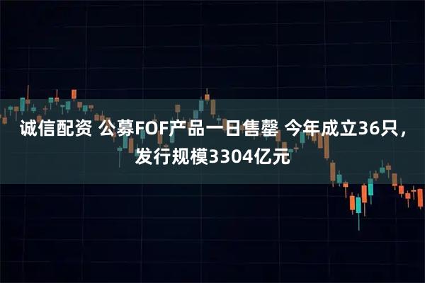 诚信配资 公募FOF产品一日售罄 今年成立36只，发行规模3304亿元