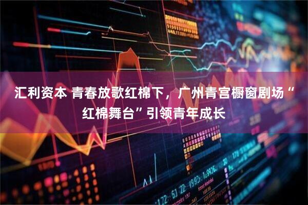 汇利资本 青春放歌红棉下，广州青宫橱窗剧场“红棉舞台”引领青年成长