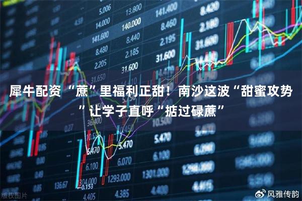 犀牛配资 “蔗”里福利正甜！南沙这波“甜蜜攻势”让学子直呼“掂过碌蔗”