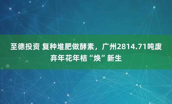 至德投资 复种堆肥做酵素，广州2814.71吨废弃年花年桔“焕”新生