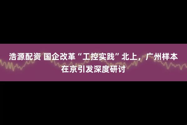 浩源配资 国企改革“工控实践”北上，广州样本在京引发深度研讨