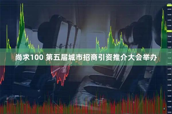 尚求100 第五届城市招商引资推介大会举办