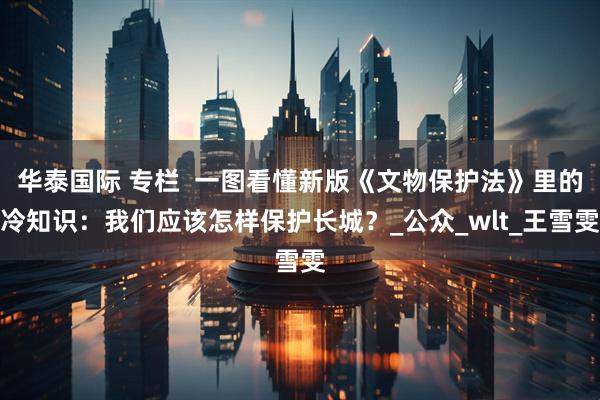 华泰国际 专栏  一图看懂新版《文物保护法》里的冷知识：我们应该怎样保护长城？_公众_wlt_王雪雯