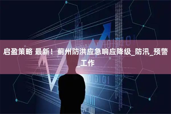 启盈策略 最新！蓟州防洪应急响应降级_防汛_预警_工作