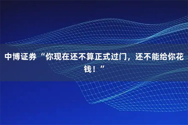 中博证券 “你现在还不算正式过门，还不能给你花钱！”