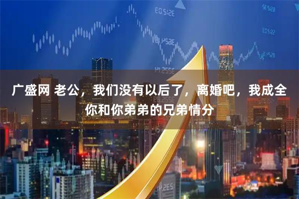 广盛网 老公，我们没有以后了，离婚吧，我成全你和你弟弟的兄弟情分