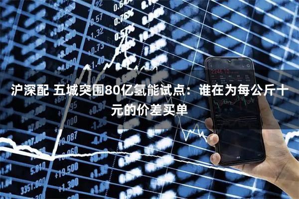 沪深配 五城突围80亿氢能试点：谁在为每公斤十元的价差买单