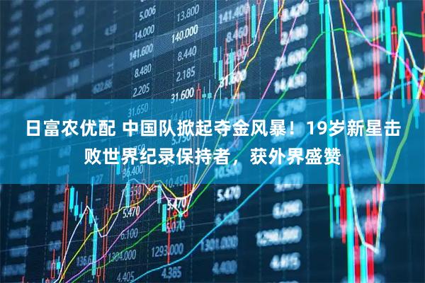 日富农优配 中国队掀起夺金风暴！19岁新星击败世界纪录保持者，获外界盛赞
