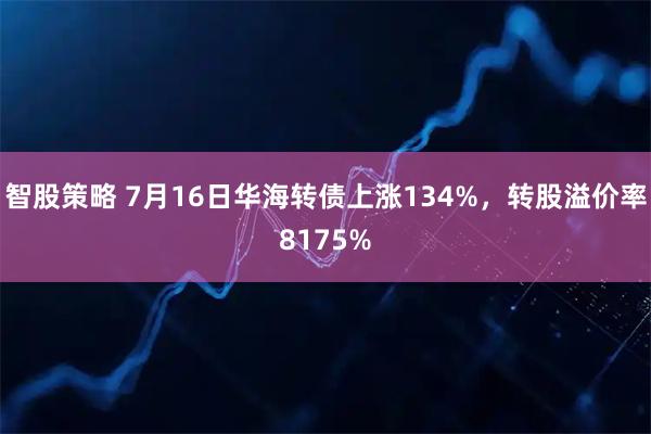 智股策略 7月16日华海转债上涨134%，转股溢价率8175%